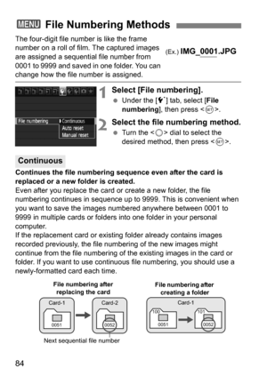 Page 8484
The four-digit file number is like the frame 
number on a roll of film. The captured images 
are assigned a sequential file number from 
0001 to 9999 and saved in one folder. You can 
change how the file number is assigned.
1Select [File numbering].
Under the [5 ] tab, select [File 
numbering], then press < 0>.
2Select the file numbering method.
 Turn the < 5> dial to select the 
desired method, then press < 0>.
Continues the file numbering sequence even after the card is 
replaced or a new folder...