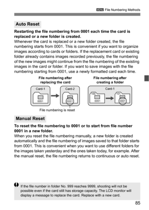 Page 8585
3 File Numbering Methods
Restarting the file numbering from 0001 each time the card is 
replaced or a new folder is created.
Whenever the card is replaced or a new folder created, the file 
numbering starts from 0001. This is  convenient if you want to organize 
images according to cards or folders.  If the replacement card or existing 
folder already contains images reco rded previously, the file numbering 
of the new images might continue from  the file numbering of the existing 
images in the card...