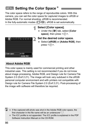 Page 8686
The color space refers to the range of reproducible colors. With this 
camera, you can set the color space for captured images to sRGB or 
Adobe RGB. For normal shooting, sRGB is recommended.
In the fully-automatic modes (1/C ), sRGB is set automatically.
1Select [Color space].
Under the [2 ] tab, select [Color 
space], then press < 0>.
2Set the desired color space.
 Select [ sRGB] or [Adobe RGB ], then 
press < 0>.
This color space is mainly used for commercial printing and other 
industrial uses....