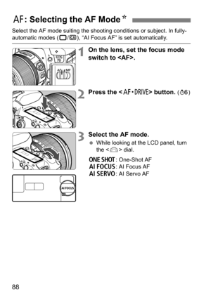 Page 8888
Select the AF mode suiting the shooting conditions or subject. In fully-automatic modes (1/C ), “AI Focus AF” is set automatically.
1On the lens, set the focus mode 
switch to .
2Press the  button. (9 )
3Select the AF mode.
While looking at the LCD panel, turn 
the < 6> dial.
X : One-Shot AF
9 : AI Focus AF
Z : AI Servo AF
f: Selecting the AF Mode N 