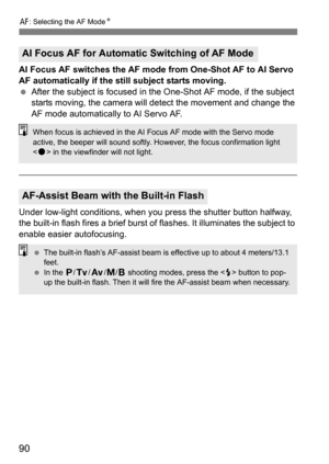 Page 9090
f: Selecting the AF Mode N
AI Focus AF switches the AF mode from One-Shot AF to AI Servo 
AF automatically if the still subject starts moving.
After the subject is focused in the One-Shot AF mode, if the subject 
starts moving, the camera will detect the movement and change the 
AF mode automatically to AI Servo AF.
Under low-light conditions, when you  press the shutter button halfway, 
the built-in flash fires a brief burst of  flashes. It illuminates the subject to 
enable easier autofocusing.
AI...