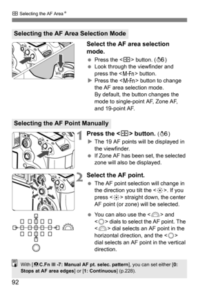 Page 9292
S Selecting the AF Area N
Select the AF area selection 
mode.
Press the < S> button. ( 9)
 Look through the viewfinder and 
press the < B> button.
 Press the < B> button to change 
the AF area selection mode.
By default, the button changes the 
mode to single-point AF, Zone AF, 
and 19-point AF.
1Press the  button. ( 9 )
 The 19 AF points will be displayed in 
the viewfinder.
 If Zone AF has been set, the selected 
zone will also be displayed.
2Select the AF point.
The AF point selection will...