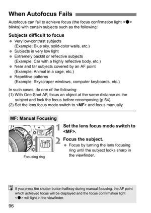 Page 9696
Autofocus can fail to achieve focus (the focus confirmation light < o> 
blinks) with certain subjec ts such as the following:
Subjects difficult to focus
Very low-contrast subjects
(Example: Blue sky, solid-color walls, etc.)
 Subjects in very low light
 Extremely backlit or reflective subjects
(Example: Car with a highly reflective body, etc.)
 Near and far subjects covered by an AF point 
(Example: Animal in a cage, etc.)
 Repetitive patterns
(Example: Skyscraper windows, computer keyboards,...