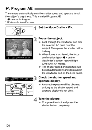 Page 100100
The camera automatically sets the shutter speed and aperture to suit 
the subject’s brightness. This is called Program AE.
*  stands for Program.* AE stands for Auto Exposure.
1Set the Mode Dial to < d>.
2Focus the subject.
 Look through the viewfinder and aim 
the selected AF point over the 
subject. Then press the shutter button 
halfway.
 When focus is achieved, the focus 
confirmation light < o> on the 
viewfinder’s bottom right will light 
(One-Shot AF mode).
 The shutter speed and aperture...