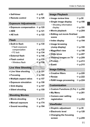 Page 1111
Index to Features
 Self-timerÎ p.82
 Remote control Î p.126
Exposure Adjustments
 Exposure compensation Î p.120
 AEB Î p.121
 AE lock Î p.122
Flash
 Built-in flash Î p.130
• Flash exposure  compensation Î p.132
• FE lock Î p.134
 External flash Î p.148
 Flash control Î p.135
• Wireless flash Î p.139
Live View Shooting
 Live View shooting Î p.151
 Focusing Î p.160
 Multiple aspect ratios Î p.157
 Exposure simulation Î p.158
 Grid display Î p.157
 Silent shooting Î p.159
Shooting Movies
 Movie shooting...