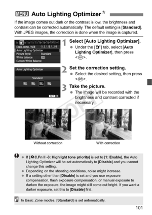 Page 101101
If the image comes out dark or the contrast is low, the brightness and 
contrast can be corrected automat ically. The default setting is [
Standard]. With JPEG images, the correction is  done when the image is captured.
1Select [Auto Lighting Optimizer].
 Under the [ 2] tab, select [ Auto 
Lighting Optimizer ], then press 
< 0 >.
2Set the correction setting.
  Select the desired setting, then press 
.
3Take the picture.
  The image will be recorded with the 
brightness and contrast corrected if...