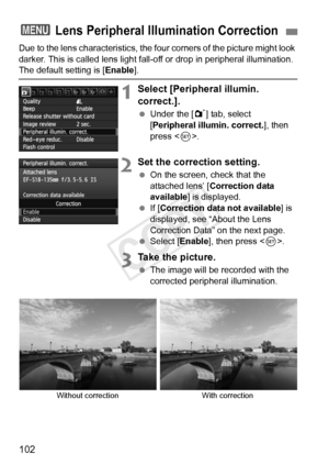 Page 102102
Due to the lens characteristics, the four corners of the picture might look 
darker. This is called lens light fall- off or drop in peripheral illumination. 
The default setting is [Enable].
1Select [Peripheral illumin. 
correct.].
 Under the [ 1] tab, select 
[Peripheral illumin. correct.], then 
press < 0>.
2Set the correction setting.
  On the screen, check that the 
attached lens’ [ Correction data 
available ] is displayed.
  If [Correction data not available ] is 
displayed, see “About the Lens...