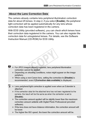 Page 103103
3 Lens Peripheral Illumination Correction
The camera already contains lens  peripheral illumination correction 
data for about 25 lenses. In step 2, if you select [ Enable], the peripheral 
light correction will be applied automatically for any lens whose 
correction data has been registered in the camera.
With EOS Utility (provided software), you can check which lenses have 
their correction data registered in the camera. You can also register the 
correction data for unregistered lens es. For...