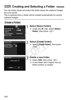 Page 104104
You can freely create and select the folder where the captured images 
are to be saved.
This is optional since a folder will be created automatically for saving\
 
captured images.
1Select [Select folder].
  Under the [ 5] tab, select [ Select 
folder ], then press < 0>.
2Select [Create folder].
  Select [Create folder ], then press 
< 0 >.
3Create a new folder.
  Select [OK ], then press < 0>.
X A new folder with a higher one-up 
folder number is created.
3  Creating and Selecting a Folder
Create a...