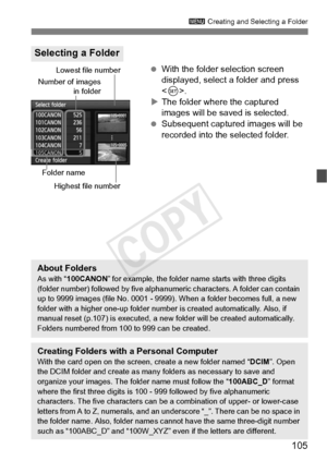 Page 105105
3 Creating and Selecting a Folder
 With the folder selection screen 
displayed, select a folder and press 
.
X The folder where the captured 
images will be saved is selected.
  Subsequent captured images will be 
recorded into the selected folder.
Selecting a Folder
Number of images
in folder
Folder name
Lowest file number
Highest file number
About FoldersAs with “ 100CANON ” for example, the folder name  starts with three digits 
(folder number) followed by five alphan umeric characters. A folder...