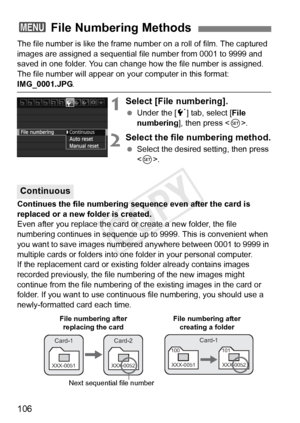 Page 106106
The file number is like the frame number on a roll of film. The captured 
images are assigned a sequential f ile number from 0001 to 9999 and 
saved in one folder. You can change how the file number is assigned.
The file number will appear on y our computer in this format: 
IMG_0001.JPG.
1Select [File numbering].
 Under the [ 5] tab, select [ File 
numbering ], then press < 0>.
2Select the file numbering method.
  Select the desired setting, then press 
.
Continues the file numbering sequence even...