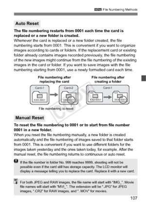 Page 107107
3 File Numbering Methods
The file numbering restarts from  0001 each time the card is 
replaced or a new folder is created.
Whenever the card is replaced or a new folder created, the file 
numbering starts from 0001. This is  convenient if you want to organize 
images according to cards or folders. If the replacement card or existing 
folder already contains images reco rded previously, the file numbering 
of the new images might continue from  the file numbering of the existing 
images in the card...