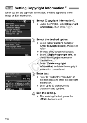 Page 108108
When you set the copyright information, it will be appended to the 
image as Exif information.
1Select [Copyright information].
 Under the [ 7] tab, select [Copyright 
information ], then press < 0>.
2Select the desired option.
  Select [Enter author’s name ] or 
[Enter copyright details ], then press 
< 0 >.
X The text entry screen will appear.
  Select [Display copyright info. ] to 
check the copyright information 
currently set.
  Select [Delete copyright 
information ] to delete the copyright...