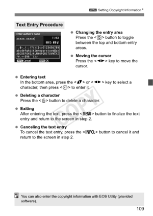 Page 109109
3 Setting Copyright Information N
 Changing the entry area
Press the < Q> button to toggle 
between the top and bottom entry 
areas.
  Moving the cursor
Press the < U> key to move the 
cursor.
  Entering text
In the bottom area, press the  or  key to select a 
character, then press < 0> to enter it.
  Deleting a character
Press the < L> button to delete a character.
  Exiting
After entering the text, press the < M> button to finalize the text 
entry and return to the screen in step 2.
  Canceling the...