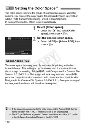 Page 110110
The color space refers to the range of reproducible colors. With this 
camera, you can set the color space for captured images to sRGB or 
Adobe RGB. For normal shooting, sRGB is recommended.
In Basic Zone modes, sRGB is set automatically.
1Select [Color space].
  Under the [ 2] tab, select [ Color 
space ], then press < 0>.
2Set the desired color space.
  Select [ sRGB] or [ Adobe RGB ], then 
press < 0>.
This color space is mainly used for commercial printing and other 
industrial uses. This...