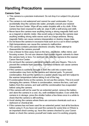 Page 1212
Camera Care This camera is a precision  instrument. Do not drop it or subject it to physical 
shock.
  The camera is not waterproof and ca nnot be used underwater. If you 
accidentally drop the camera into wa ter, promptly consult your nearest 
Canon Service Center. Wipe off any wate r droplets with a dry cloth. If the 
camera has been exposed to  salty air, wipe it with a well-wrung wet cloth.
  Never leave the camera near anything  having a strong magnetic field such 
as a magnet or electric  motor....