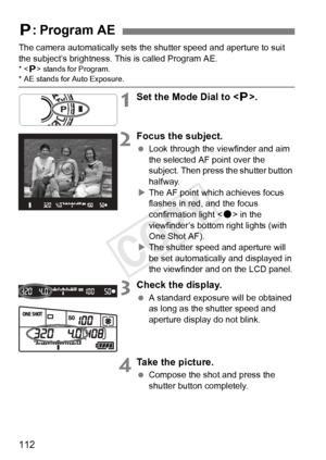 Page 112112
The camera automatically sets the shutter speed and aperture to suit 
the subject’s brightness. This is called Program AE.
*< d> stands for Program.* AE stands for  Auto Exposure.
1Set the Mode Dial to < d>.
2Focus the subject.
  Look through the viewfinder and aim 
the selected AF point over the 
subject. Then press the shutter button 
halfway.
X The AF point which achieves focus 
flashes in red, and the focus 
confirmation light < o> in the 
viewfinder’s bottom right lights (with 
One Shot AF).
X...