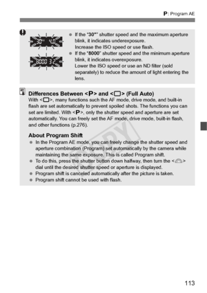 Page 113113
d: Program AE
 If the “ 30” shutter speed and the maximum aperture 
blink, it indica tes underexposure.
Increase the ISO speed or use flash.
  If the “ 8000” shutter speed and the minimum aperture 
blink, it indicates overexposure.
Lower the ISO speed or  use an ND filter (sold 
separately) to reduce the am ount of light entering the 
lens.
Differences Between < d> and < 1> (Full Auto)With < 1>, many functions such the AF  mode, drive mode, and built-in 
flash are set automatically to prevent...