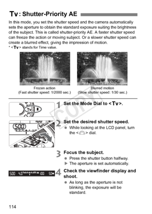 Page 114114
In this mode, you set the shutter speed and the camera automatically 
sets the aperture to obtain the standard exposure suiting the brightness 
of the subject. This is called shutter- priority AE. A faster shutter speed 
can freeze the action or moving subj ect. Or a slower shutter speed can 
create a blurred effect, giving the impression of motion.
* < s > stands for Time value.
1Set the Mode Dial to < s>.
2Set the desired shutter speed.
 While looking at the LCD panel, turn 
the < 6> dial.
3Focus...