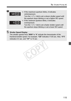 Page 115115
s: Shutter-Priority AE
 If the maximum aperture  blinks, it indicates 
underexposure.
Turn the < 6> dial to set a slower shutter speed until 
the aperture stops blinking  or set a higher ISO speed.
  If the minimum aperture  blinks, it indicates 
overexposure.
Turn the < 6> dial to set a faster  shutter speed until 
the aperture stops blinking  or set a lower ISO speed.
Shutter Speed Display
The shutter speeds from “8000” to “4” indicate the denominator of the 
fractional shutter sp eed. For example,...