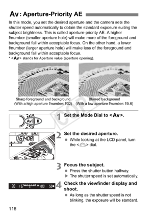 Page 116116
In this mode, you set the desired aperture and the camera sets the 
shutter speed automatically to obtain the standard exposure suiting the 
subject brightness. This is called aperture-priority AE. A higher 
f/number (smaller aperture hole) w ill make more of the foreground and 
background fall within acceptable focus. On the other hand, a lower 
f/number (larger aperture hole) will  make less of the foreground and 
background fall within acceptable focus.
* < f > stands for Aperture  value (aperture...