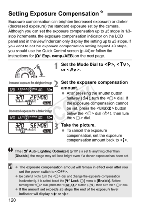 Page 120120
Exposure compensation can brighten (increased exposure) or darken 
(decreased exposure) the standard exposure set by the camera.
Although you can set the exposure compensation up to ±5 stops in 1/3-
stop increments, the exposure co mpensation indicator on the LCD 
panel and in the viewfinder can only di splay the setting up to ±3 stops. If 
you want to set the exposure compensation setting beyond ±3 stops, 
you should use the Quick Contro l screen (p.44) or follow the 
instructions for [2 Exp....