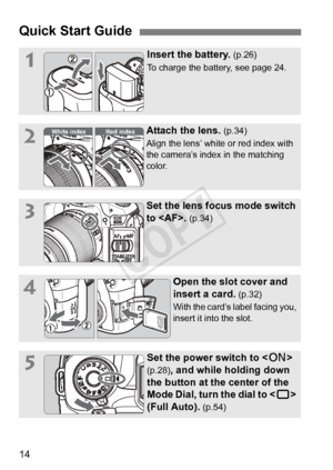 Page 1414
Quick Start Guide
1Insert the battery. (p.26)
To charge the battery, see page 24.
2Attach the lens. (p.34)
Align the lens’ white or red index with 
the camera’s index in the matching 
color.
3Set the lens focus mode switch 
to . 
(p.34)
4Open the slot cover and 
insert a card. 
(p.32)
With the card’s label facing you, 
insert it into the slot.
5Set the power switch to < 1> 
(p.28), and while holding down 
the button at the center of the 
Mode Dial, turn the dial to < 1> 
(Full Auto). 
(p.54)
White...