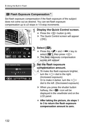 Page 132132
D Using the Built-in Flash
Set flash exposure compensation if  the flash exposure of the subject 
does not come out as desired. You can set flash exposure 
compensation up to ±3 stops in 1/3-stop increments.
1Display the Quick Control screen.
  Press the < Q> button (p.44).
X The Quick Control screen will appear 
(7 ).
2Select [ y].
 Press the < V> and < U> key to 
select [y *], then press < 0>.
X The flash exposure compensation 
screen will appear.
3Set the flash exposure 
compensation amount.
  To...