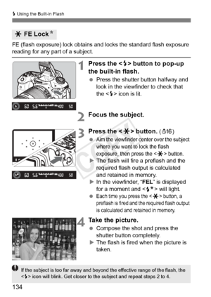 Page 134134
D Using the Built-in Flash
FE (flash exposure) lock obtains  and locks the standard flash exposure reading for any part of a subject.
1Press the  button to pop-up 
the built-in flash.
  Press the shutter button halfway and 
look in the viewfinder to check that 
the < D> icon is lit.
2Focus the subject.
3Press the < A> button. (8 )
 
Aim the viewfinder cent er over the subject 
where you want to lock the flash 
exposure, then press the <
A> button.
X The flash will fire a preflash and the 
required...