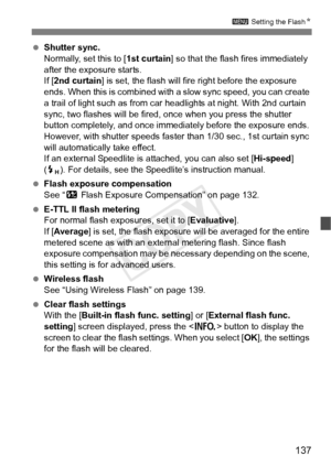 Page 137137
3 Setting the FlashN
 Shutter sync.
Normally, set this to [ 1st curtain] so that the flash fires immediately 
after the exposure starts.
If [ 2nd curtain] is set, the flash will fire right before the exposure 
ends. When this is combined with a slow sync speed, you can create 
a trail of light such as from car headlights at night. With 2nd curtain 
sync, two flashes will be fired, once when you press the shutter 
button completely, and once immedi ately before the exposure ends. 
However, with...