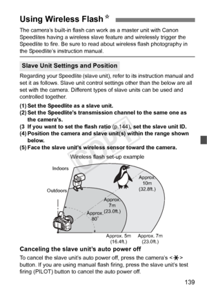 Page 139139
The camera’s built-in flash can work as a master unit with Canon 
Speedlites having a wireless slave feature and wirelessly trigger the 
Speedlite to fire. Be sure to read about wireless flash photography in 
the Speedlite’s instruction manual.
Regarding your Speedlite (slave unit), refer to its instruction manual and 
set it as follows. Slave unit control settings other than the below are all 
set with the camera. Different ty pes of slave units can be used and 
controlled together.
(1) Set the...