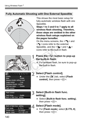 Page 140140
Using Wireless FlashN
This shows the most basic setup for 
fully-automatic wireless flash with one 
Speedlite.
Steps 1 to 3 and 6 to 7 apply to all 
wireless flash shooting. Therefore, 
these steps are omitted in the other 
wireless flash setups explained on 
the pages hereafter.
On the menu screens, the < 0> and 
< 1 > icons refer to the external 
Speedlite, and the < 3> and < 2> 
icons refer to the built-in flash.
1Press the < I> button to pop-up 
the built-in flash.
  For wireless flash, be sure...