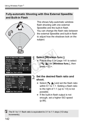 Page 142142
Using Wireless FlashN
This shows fully-automatic wireless 
flash shooting with one external 
Speedlite and the built-in flash.
You can change the flash ratio between 
the external Speedlite and built-in flash 
to adjust how the shadows look on the 
subject.
1Select [Wireless func.].
 Follow step 5 on page 141 to select 
[0 :3] for [ Wireless func.], then 
press < 0>.
2Set the desired flash ratio and 
shoot.
  Select [1 :2] and set the flash ratio 
within 8:1 to 1:1. Setting a flash ratio 
to the...