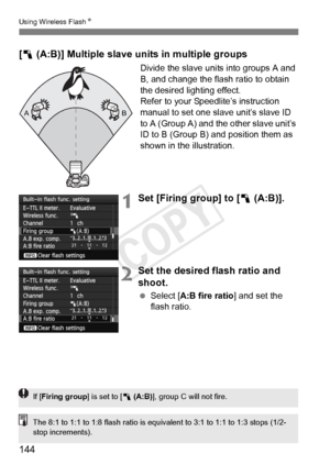 Page 144144
Using Wireless FlashN
[1  (A:B)] Multiple slave units in multiple groups
Divide the slave units into groups A and 
B, and change the flash ratio to obtain 
the desired lighting effect.
Refer to your Speedlite’s instruction 
manual to set one slave unit’s slave ID 
to A (Group A) and the other slave unit’s 
ID to B (Group B) and position them as 
shown in the illustration.
1Set [Firing group] to [1  (A:B)].
2Set the desired flash ratio and 
shoot.
 Select [A:B fire ratio ] and set the 
flash ratio.
A...