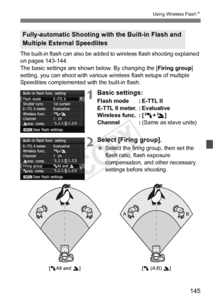 Page 145145
Using Wireless FlashN
The built-in flash can also  be added to wireless flash shooting explained 
on pages 143-144.
The basic settings are shown below. By changing the [ Firing group] 
setting, you can shoot with various wireless flash setups of multiple 
Speedlites complemented with the built-in flash.
1Basic settings:
Flash mode : E-TTL II
E-TTL II meter. : Evaluative
Wireless func. : [ 0+3 ]
Channel : (Same as slave units)
2Select [Firing group].
 Select the firing group, then set the 
flash...