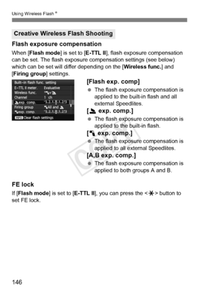 Page 146146
Using Wireless FlashN
Flash exposure compensation
When [Flash mode] is set to [E-TTL II], flash exposure compensation 
can be set. The flash exposure  compensation settings (see below) 
which can be set will differ depending on the [ Wireless func.] and 
[Firing group ] settings.
[Flash exp. comp]
 The flash exposure compensation is 
applied to the built-in flash and all 
external Speedlites.
[2  exp. comp.]
 The flash exposure compensation is 
applied to the built-in flash.
[1  exp. comp.]
 The...
