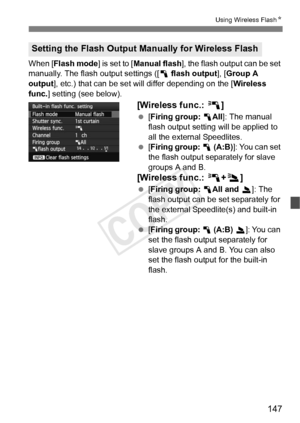 Page 147147
Using Wireless FlashN
When [Flash mode ] is set to [Manual flash ], the flash output can be set 
manually. The flash output settings ([ 1 flash output ], [Group A 
output ], etc.) that can be set wi ll differ depending on the [ Wireless 
func. ] setting (see below).
[Wireless func.:  0]
 [Firing group:  1All]: The manual 
flash output setting will be applied to 
all the external Speedlites.
  [Firing group:  1  (A:B) ]: You can set 
the flash output separately for slave 
groups A and B.
[Wireless...