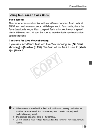 Page 149149
External Speedlites
Sync Speed
The camera can synchronize with non-Canon compact flash units at 
1/250 sec. and slower speeds. With large studio flash units, since the 
flash duration is longer than compact flash units, set the sync speed 
within 1/60 sec. to 1/30 sec. Be sure to test the flash synchronization 
before shooting.
Cautions for Live View shooting
If you use a non-Canon flash with Live View shooting, set [ z Silent 
shooting ] to [Disable] (p.159). The flash will not  fire if it is set to...