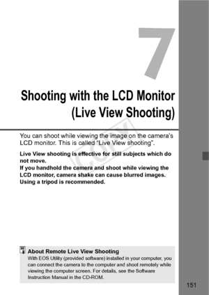 Page 151151
Shooting with the LCD Monitor (Live View Shooting)
You can shoot while viewing the image on the camera’s 
LCD monitor. This is called “Live View shooting”.
Live View shooting is effective for still subjects which do 
not move.
If you handhold the camera and shoot while viewing the 
LCD monitor, camera shake  can cause blurred images. 
Using a tripod is recommended.
About Remote Live View ShootingWith EOS Utility (provide d software) installed in your computer, you 
can connect the camera  to the...