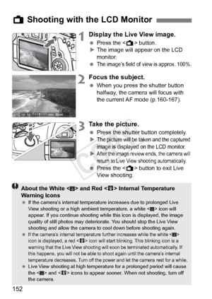 Page 152152
1Display the Live View image.
 Press the < A> button.
X The image will appear on the LCD 
monitor.
 
The image’s field of  view is approx. 100%.
2Focus the subject.
 When you press the shutter button 
halfway, the camera will focus with 
the current AF mode (p.160-167).
3Take the picture.
 Press the shutter button completely.
X
The picture will be ta ken and the captured 
image is displayed on the LCD monitor.
XAfter the image review ends, the camera will 
return to Live View shooting automatically....