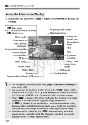 Page 154154
A Shooting with the LCD Monitor
 Each time you press the < B> button, the information display will 
change.
About the Information Display
Magnifying frame
ISO speed
Possible shots
Exposure level in dicator/AEB rangeAperture
Shutter speed
Picture Style Battery check
Exposure 
simulation
Drive mode
White balance
Flash exposure compensation
AF mode
• d : Live mode
• c : Face detection Live mode
• f :Quick mode AF point (Quick mode)
FEB
AEB
Highlight tone 
priority
Histogram
Image-recording quality
AE...
