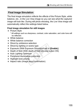 Page 155155
A Shooting with the LCD Monitor
The final image simulation reflects the  effects of the Picture Style, white 
balance, etc., in the Live View image  so you can see what the captured 
image will look like. During still photo  shooting, the Live View image will 
automatically reflect the settings listed below.
Final image simulation for still images
  Picture Style
* All settings such as sharpness, contra st, color saturation, and color tone will 
be reflected.
  White balance
  White balance...