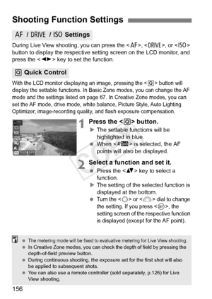 Page 156156
During Live View shooting, you can press the , , or  
button to display the respective se tting screen on the LCD monitor, and 
press the < U> key to set the function.
With the LCD monitor displayi ng an image, pressing the  button will 
display the settable functions. In Basi c Zone modes, you can change the AF 
mode and the settings listed on page  67. In Creative Zone modes, you can 
set the AF mode, drive mode, white balance, Picture Style, Auto Lighting 
Optimizer, image-recording quality,  and...