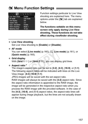 Page 157157
Function settings particular to Live View 
shooting are explained here. The menu 
options under the [ z] tab are explained 
below.
The functions settable on this menu 
screen only apply during Live View 
shooting. These functions do not take 
effect during viewfinder shooting.
  Live View shooting
Set Live View shooting to [ Enable] or [Disable ].
  AF mode
You can select [ Live mode] (p.160), [u Live mode ] (p.161), or 
[Quick mode ] (p.165).
  Grid display
With [Grid 1 l] or [ Grid 2 m], you can...