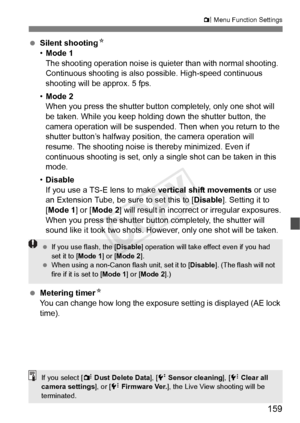 Page 159159
z Menu Function Settings
  Silent shooting N
• Mode 1
The shooting operation no ise is quieter than with normal shooting.  
Continuous shooting is also  possible. High-speed continuous 
shooting will be approx. 5 fps.
• Mode 2
When you press the shutter butto n completely, only one shot will 
be taken. While you keep holding down the shutter button, the 
camera operation will be suspended.  Then when you return to the 
shutter button’s halfway positi on, the camera operation will 
resume. The...