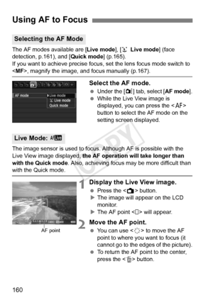 Page 160160
The AF modes available are [Live mode], [u  Live mode ] (face 
detection, p.161), and [ Quick mode] (p.165).
If you want to achieve precise focus, set the lens focus mode switch to \
< MF>, magnify the image, and focus manually (p.167).
Select the AF mode.
  Under the [z ] tab, select [AF mode].
  While the Live View image is 
displayed, you can press the < f> 
button to select the AF mode on the 
setting screen displayed.
The image sensor is used to focus. Although AF is possible with the 
Live...