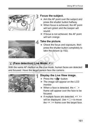 Page 161161
Using AF to Focus
3Focus the subject.
 Aim the AF point over the subject and 
press the shutter button halfway.
X When focus is achi eved, the AF point 
will turn green a nd the beeper will 
sound.
X If focus is not achieved, the AF point 
will turn orange.
4Take the picture.
  Check the focus and exposure, then 
press the shutter button completely to 
take the picture (p.152).
With the same AF method as the Live mode, human faces are detected 
and focused. Have the target person face the camera....