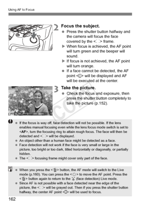 Page 162162
Using AF to Focus
2Focus the subject.
 Press the shutter button halfway and 
the camera will focus the face 
covered by the < p> frame.
X When focus is achieved, the AF point 
will turn green a nd the beeper will 
sound.
X If focus is not achieved, the AF point 
will turn orange.
  If a face cannot be detected, the AF 
point < > will be displayed and AF 
will be executed at the center.
3Take the picture.
 Check the focus and exposure, then 
press the shutter button completely to 
take the picture...