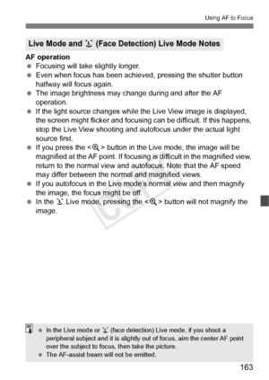 Page 163163
Using AF to Focus
AF operation
 Focusing will take slightly longer.
  Even when focus has been achieved , pressing the shutter button 
halfway will focus again.
  The image brightness may cha nge during and after the AF 
operation.
  If the light source changes while th e Live View image is displayed, 
the screen might flicker and focusing can be difficult. If this happens, 
stop the Live View shooting and  autofocus under the actual light 
source first.
  If you press the < u> button in the Live...