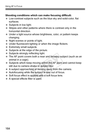 Page 164164
Using AF to Focus
Shooting conditions which can make focusing difficult:
 Low-contrast subjects such as the blue sky and solid-color, flat 
surfaces.
  Subjects in low light.
  Stripes and other patterns where  there is contrast only in the 
horizontal direction.
  Under a light source whose brightness, color, or pattern keeps 
changing.
  Night scenes or points of light.
  Under fluorescent lighting or when the image flickers.
  Extremely small subjects.
  Subjects at the edge of the picture....